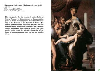Madonna dal Collo Lungo (Madonna with Long Neck) 1534-40 Oil on panel, 216 x 132 cm Galleria degli Uffizi, Florence This was painted for the church of Santa Maria dei Servi at Parma. It is the masterpiece of the culminating period in the art of Parmigianino, done almost the same time as the frescoes of the Steccata at Parma. The painter worked upon the picture for six years, but this notwithstanding, it remained unfinished. It is a work of intense if somewhat aloof poetical feeling, this effect mainly arising from the splendid abstraction of the forms, so smoothly rounded under the cool and polished color. 