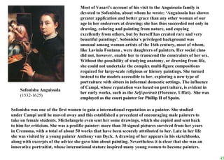 Most of Vasari’s account of his visit to the Anguissola family is devoted to Sofonisba, about whom he wrote: ‘Anguissola has shown greater application and better grace than any other woman of our age in her endeavors at drawing; she has thus succeeded not only in drawing, coloring and painting from nature, and copying excellently from others, but by herself has created rare and very beautiful paintings’. Sofonisba’s privileged background was unusual among woman artists of the 16th century, most of whom, like Lavinia Fontana , were daughters of painters. Her social class did not, however, enable her to transcend the constraints of her sex. Without the possibility of studying anatomy, or drawing from life, she could not undertake the complex multi-figure compositions required for large-scale religious or history paintings. She turned instead to the models accessible to her, exploring a new type of portraiture with sitters in informal domestic settings. The influence of Campi, whose reputation was based on portraiture, is evident in her early works, such as the  Self-portrait  (Florence, Uffizi).   She was employed as the court painter for Phillip II of Spain. Sofonisba was one of the first women to gain a international reputation as a painter. She studied under Campi until he moved away and this established a precedent of encouraging male painters to take on female students. Michelangelo even sent her some drawings, which she copied and sent back to him for criticism. She was a prolific painter: more than 30 signed pictures survived from her years in Cremona, with a total of about 50 works that have been securely attributed to her. Late in her life she was visited by a young painter Anthony van Dyck. A drawing of her appears in his sketchbooks, along with excerpts of the advice she gave him about painting. Nevertheless it is clear that she was an innovative portraitist, whose international stature inspired many young women to become painters. Sofonisba Anguissola (1532-1625) 