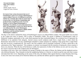 The Rape of the Sabines  marked the climax of Giambologna's career as an official Medici sculptor. This great marble was unveiled in the Loggia dei Lanzi in January 1583 in place of Donatello's Judith. The group is indebted to Giambologna's study of Hellenistic sculpture, particularly in the voids which penetrate the three interlocked figures. On a technical level it represents the fulfillment of an aspiration from antiquity. Ancient sources record sculptures made from a single block, a claim which the Renaissance discovered was not true. Giambologna intended to surpass antiquity by sculpting a large group from a single block that also involved a complicated lift. The result is the first sculpture with no principal viewpoints, it forms a spiral that is the culmination of the "figura serpentina". This sculpture, in contrast, was designed with the intention of making the viewer examine it from every direction. When the face of the Roman is visible, the expressions of either of the Sabines are not, and visa versa; thus, the viewer is forced to take in the sculpture from all 360 degrees.  According to this story, there were originally two groups of people in the region of Rome: the Sabines and the shepherd-warriors who followed Romulus. Thus, Romulus invited the neighboring Sabines to a festival, in which he and his men stole their women and made them their wives. Depending on the source of the story, the Sabines either agreed directly to make Romulus their king, or else a few more wars ensued, all of which the Sabines lost, and then the Sabines agreed to support Romulus as their king. Giovanni da bolgna Rape of the Sabines 1581-83 Marble, height: 410 cm Loggia dei Lanzi, Florence It is known from various documents that one of Giambologna's goals was to surpass Michelangelo as a great sculptor; however, it is difficult to ascertain whether he eventually did or did not surpass him. It is known that over his lifetime Giambologna did produced many magnificent works of art, but whether or not he eclipsed Michelangelo is disputable. Nevertheless, it can be determined from many of Giambologna's works of art that he did was very influenced by the works Michelangelo produced; oftentimes, his sculptures slightly imitate the postures and the positions found in Michelangelo's sculptures.  