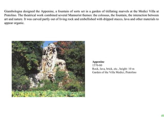 Giambologna designed the Appenine, a fountain of sorts set in a garden of titillating marvels at the Medici Villa at Pratolino. The theatrical work combined several Mannerist themes: the colossus, the fountain, the interaction between art and nature. It was carved partly out of living rock and embellished with dripped stucco, lava and other materials to appear organic.  Appenine 1570-80 Rock, lava, brick, etc., height: 10 m Garden of the Villa Medici, Pratolino 