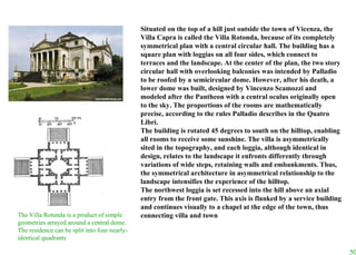 Situated on the top of a hill just outside the town of Vicenza, the Villa Capra is called the Villa Rotonda, because of its completely symmetrical plan with a central circular hall. The building has a square plan with loggias on all four sides, which connect to terraces and the landscape. At the center of the plan, the two story circular hall with overlooking balconies was intended by Palladio to be roofed by a semicircular dome. However, after his death, a lower dome was built, designed by Vincenzo Scamozzi and modeled after the Pantheon with a central oculus originally open to the sky. The proportions of the rooms are mathematically precise, according to the rules Palladio describes in the Quatro Libri.  The building is rotated 45 degrees to south on the hilltop, enabling all rooms to receive some sunshine. The villa is asymmetrically sited in the topography, and each loggia, although identical in design, relates to the landscape it enfronts differently through variations of wide steps, retaining walls and embankments. Thus, the symmetrical architecture in asymmetrical relationship to the landscape intensifies the experience of the hilltop.  The northwest loggia is set recessed into the hill above an axial entry from the front gate. This axis is flanked by a service building and continues   visually to a chapel at the edge of the town, thus connecting villa and town The Villa Rotunda is a product of simple geometries arrayed around a central dome.  The residence can be split into four nearly-identical quadrants   