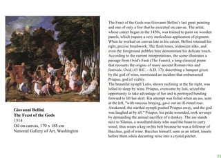 Giovanni Bellini The Feast of the Gods 1514 Oil on canvas, 170 x 188 cm National Gallery of Art, Washington The Feast of the Gods was Giovanni Bellini's last great painting and one of only a few that he executed on canvas. The artist, whose career began in the 1450s, was trained to paint on wooden panels, which require a very meticulous application of pigment. When he worked on canvas late in his career, Bellini retained his tight, precise brushwork. The flesh tones, iridescent silks, and even the foreground pebbles here demonstrate his delicate touch. According to the current interpretations, the scene illustrates a passage from Ovid's Fasti (The Feasts), a long classical poem that recounts the origins of many ancient Roman rites and festivals. Ovid (43 B.C. - A.D. 17), describing a banquet given by the god of wine, mentioned an incident that embarrassed Priapus, god of virility.  The beautiful nymph Lotis, shown reclining at the far right, was lulled to sleep by wine. Priapus, overcome by lust, seized the opportunity to take advantage of her and is portrayed bending forward to lift her skirt. His attempt was foiled when an ass, seen at the left, "with raucous braying, gave out an ill-timed roar. Awakened, the startled nymph pushed Priapus away, and the god was laughed at by all." Priapus, his pride wounded, took revenge by demanding the annual sacrifice of a donkey. The ass stands next to Silenus, a woodland deity who used the beast to carry wood, thus wears a keg on his belt because he was a follower of Bacchus, god of wine. Bacchus himself, seen as an infant, kneels before them while decanting wine into a crystal pitcher.  