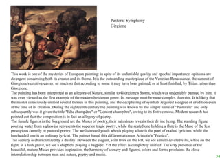 This work is one of the mysteries of European painting: in spite of its undeniable quality and epochal importance, opinions are divergent concerning both its creator and its theme. It is the outstanding masterpiece of the Venetian Renaissance, the summit of Giorgione's creative career, so much so that according to some it may have been painted, or at least finished, by Titian rather than Giorgione.  The painting has been interpreted as an allegory of Nature, similar to Giorgione's Storm, which was undeniably painted by him; it was even viewed as the first example of the modern herdsman genre. Its message must be more complex than this. It is likely that the master consciously unified several themes in this painting, and the deciphering of symbols required a degree of erudition even at the time of its creation. During the eighteenth century the painting was known by the simple name of "Pastorale" and only subsequently was it given the title "Fête champêtre" or "Concert champêtre", owing to its festive mood. Modern research has pointed out that the composition is in fact an allegory of poetry.  The female figures in the foreground are the Muses of poetry, their nakedness reveals their divine being. The standing figure pouring water from a glass jar represents the superior tragic poetry, while the seated one holding a flute is the Muse of the less prestigious comedy or pastoral poetry. The well-dressed youth who is playing a lute is the poet of exalted lyricism, while the bareheaded one is an ordinary lyricist. The painter based this differentiation on Aristotle's "Poetica".  The scenery is characterized by a duality. Between the elegant, slim trees on the left, we see a multi-leveled villa, while on the right, in a lush grove, we see a shepherd playing a bagpipe. Yet the effect is completely unified. The very presence of the beautiful, mature Muses provides inspiration; the harmony of scenery and figures, colors and forms proclaims the close interrelationship between man and nature, poetry and music.   Pastoral Symphony Girgione 