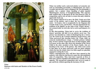 Titian was neither such a universal scholar as Leonardo, nor such an outstanding personality as Michelangelo, nor such a versatile and attractive man as Raphael. He was principally a painter, but a painter whose handling of paint equaled Michelangelo's mastery of draughtsmanship. This supreme skill enabled him to disregard all the time-honored rules of composition, and to rely on color to restore the unity which he apparently broke up.  It was almost unheard of to move the Holy Virgin out of the center of the picture, and to place the two administering saints - St Francis, who is recognizable by the Stigmata (the wounds of the Cross), and St Peter, who has deposited the key (emblem of his dignity) on the steps of the Virgin's throne - not symmetrically on each side, but as active participants of a scene.  In this altar-painting, Titian had to revive the tradition of donors' portraits, but did it in an entirely novel way. The picture was intended as a token of thanksgiving for a victory over the Turks by the Venetian nobleman Jacopo Pesaro, and Titian portrayed him kneeling before the Virgin while an armored standard-bearer drags a Turkish prisoner behind him. St Peter and the Virgin look down on him benignly while St Francis, on the other side, draws the attention of the Christ Child to the other members of the Pesaro family, who are kneeling in the corner of the picture. The whole scene seems to take place in an open courtyard, with two giant columns which rise into the clouds where two little angels are playfully engaged in raising the Cross.  Titian's contemporaries may well have been amazed at the audacity with which he had dared to upset the old-established rules of composition. They must have expected, at first, to find such a picture lopsided and unbalanced. Actually it is the opposite. The unexpected composition only serves to make it gay and lively without upsetting the harmony of it all.  Titian Madonna with Saints and Members of the Pesaro Family 1519-26 