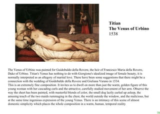 The Venus of Urbino was painted for Guidobaldo della Rovere, the heir of Francesco Maria della Rovere, Duke of Urbino. Titian's Venus has nothing to do with Giorgione's idealized image of female beauty, it is normally interpreted as an allegory of marital love. There have been some suggestions that there might be a connection with the wedding of Guidobaldo della Rovere and Giuliana Varano in 1534.  This is an extremely fine composition. It invites us to dwell on more than just the warm, golden figure of this young woman with her cascading curls and the attractive, carefully studied movement of her arm. Observe the way the sheet has been painted, with masterful blends of color, the small dog lazily curled up asleep, the amusing touch of the two maids rummaging in the chest, the world outside the window, and the malicious, but at the same time ingenious expression of the young Venus. There is an intimacy of this scene of almost domestic simplicity which places the whole composition in a warm, human, temporal reality Titian The Venus of Urbino 1538 