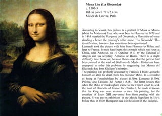 Mona Lisa (La Gioconda) c. 1503-5 Oil on panel, 77 x 53 cm Musée du Louvre, Paris According to Vasari, this picture is a portrait of Mona or Monna (short for Madonna) Lisa, who was born in Florence in 1479 and in 1495 married the Marquese del Giocondo, a Florentine of some standing - hence the painting's other name, `La Gioconda'. This identification, however, has sometimes been questioned.  Leonardo took the picture with him from Florence to Milan, and later to France. It must have been this portrait which was seen at Cloux, near Amboise, on 10 October 1517 by the Cardinal of Aragon and his secretary, Antonio de Beatis. There is a slight difficulty here, however, because Beatis says that the portrait had been painted at the wish of Giuliano de Medici. Historians have attempted to solve this problem by suggesting that Monna del Giocondo had been Giuliano's mistress.  The painting was probably acquired by François I from Leonardo himself, or after his death from his executor Melzi. It is recorded as being at Fontainebleau by Vasari (1550), Lomazzo (1590), Peiresc, and Cassiano del Pozzo (1625). The latter relates that when the Duke of Buckingham came to the French court to seek the hand of Henrietta of France for Charles I, he made it known that the King was most anxious to own this painting; but the courtiers of Louis XIII prevented him from parting with the picture. It was put on exhibition in the Musée Napoléon in I8o4; before that, in 1800, Bonaparte had it in his room in the Tuileries.  