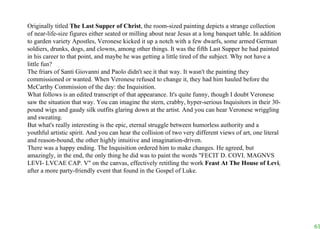 Originally titled  The Last Supper of Christ , the room-sized painting depicts a strange collection of near-life-size figures either seated or milling about near Jesus at a long banquet table. In addition to garden variety Apostles, Veronese kicked it up a notch with a few dwarfs, some armed German soldiers, drunks, dogs, and clowns, among other things. It was the fifth Last Supper he had painted in his career to that point, and maybe he was getting a little tired of the subject. Why not have a little fun? The friars of Santi Giovanni and Paolo didn't see it that way. It wasn't the painting they commissioned or wanted. When Veronese refused to change it, they had him hauled before the McCarthy Commission of the day: the Inquisition.  What follows is an edited transcript of that appearance. It's quite funny, though I doubt Veronese saw the situation that way. You can imagine the stern, crabby, hyper-serious Inquisitors in their 30-pound wigs and gaudy silk outfits glaring down at the artist. And you can hear Veronese wriggling and sweating.  But what's really interesting is the epic, eternal struggle between humorless authority and a youthful artistic spirit. And you can hear the collision of two very different views of art, one literal and reason-bound, the other highly intuitive and imagination-driven. There was a happy ending. The Inquisition ordered him to make changes. He agreed, but amazingly, in the end, the only thing he did was to paint the words "FECIT D. COVI. MAGNVS LEVI- LVCAE CAP. V" on the canvas, effectively retitling the work  Feast At The House of Levi , after a more party-friendly event that found in the Gospel of Luke. 