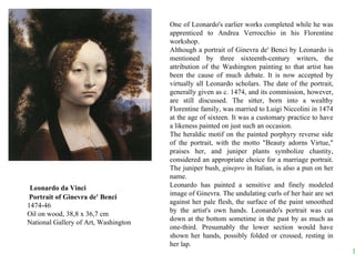 One of Leonardo's earlier works completed while he was apprenticed to Andrea Verrocchio in his Florentine workshop.  Although a portrait of Ginevra de' Benci by Leonardo is mentioned by three sixteenth-century writers, the attribution of the Washington painting to that artist has been the cause of much debate. It is now accepted by virtually all Leonardo scholars. The date of the portrait, generally given as c. 1474, and its commission, however, are still discussed. The sitter, born into a wealthy Florentine family, was married to Luigi Niccolini in 1474 at the age of sixteen. It was a customary practice to have a likeness painted on just such an occasion.  The heraldic motif on the painted porphyry reverse side of the portrait, with the motto &quot;Beauty adorns Virtue,&quot; praises her, and juniper plants symbolize chastity, considered an appropriate choice for a marriage portrait. The juniper bush,  ginepro  in Italian, is also a pun on her name.  Leonardo has painted a sensitive and finely modeled image of Ginevra. The undulating curls of her hair are set against her pale flesh, the surface of the paint smoothed by the artist's own hands. Leonardo's portrait was cut down at the bottom sometime in the past by as much as one-third. Presumably the lower section would have shown her hands, possibly folded or crossed, resting in her lap.    Leonardo da Vinci   Portrait of Ginevra de' Benci 1474-46 Oil on wood, 38,8 x 36,7 cm National Gallery of Art, Washington                                                                         