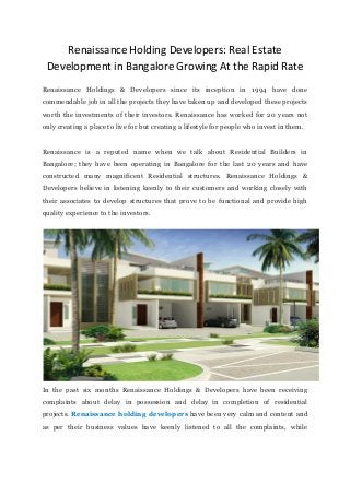 Renaissance Holding Developers: Real Estate
Development in Bangalore Growing At the Rapid Rate
Renaissance Holdings & Developers since its inception in 1994 have done
commendable job in all the projects they have taken up and developed these projects
worth the investments of their investors. Renaissance has worked for 20 years not
only creating a place to live for but creating a lifestyle for people who invest in them.
Renaissance is a reputed name when we talk about Residential Builders in
Bangalore; they have been operating in Bangalore for the last 20 years and have
constructed many magnificent Residential structures. Renaissance Holdings &
Developers believe in listening keenly to their customers and working closely with
their associates to develop structures that prove to be functional and provide high
quality experience to the investors.
In the past six months Renaissance Holdings & Developers have been receiving
complaints about delay in possession and delay in completion of residential
projects. Renaissance holding developers have been very calm and content and
as per their business values have keenly listened to all the complaints, while
 
