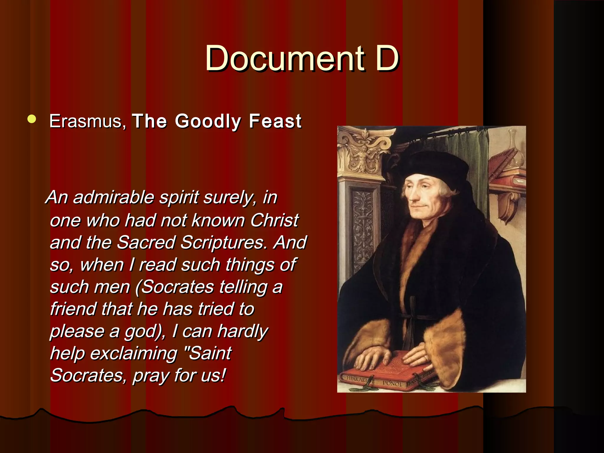 DDooccuummeenntt DD 
 EErraassmmuuss,, TThhee GGooooddllyy FFeeaasstt 
AAnn aaddmmiirraabbllee ssppiirriitt ssuurreellyy,, iinn 
oonnee wwhhoo hhaadd nnoott kknnoowwnn CChhrriisstt 
aanndd tthhee SSaaccrreedd SSccrriippttuurreess.. AAnndd 
ssoo,, wwhheenn II rreeaadd ssuucchh tthhiinnggss ooff 
ssuucchh mmeenn ((SSooccrraatteess tteelllliinngg aa 
ffrriieenndd tthhaatt hhee hhaass ttrriieedd ttoo 
pplleeaassee aa ggoodd)),, II ccaann hhaarrddllyy 
hheellpp eexxccllaaiimmiinngg ""SSaaiinntt 
SSooccrraatteess,, pprraayy ffoorr uuss!! 
 