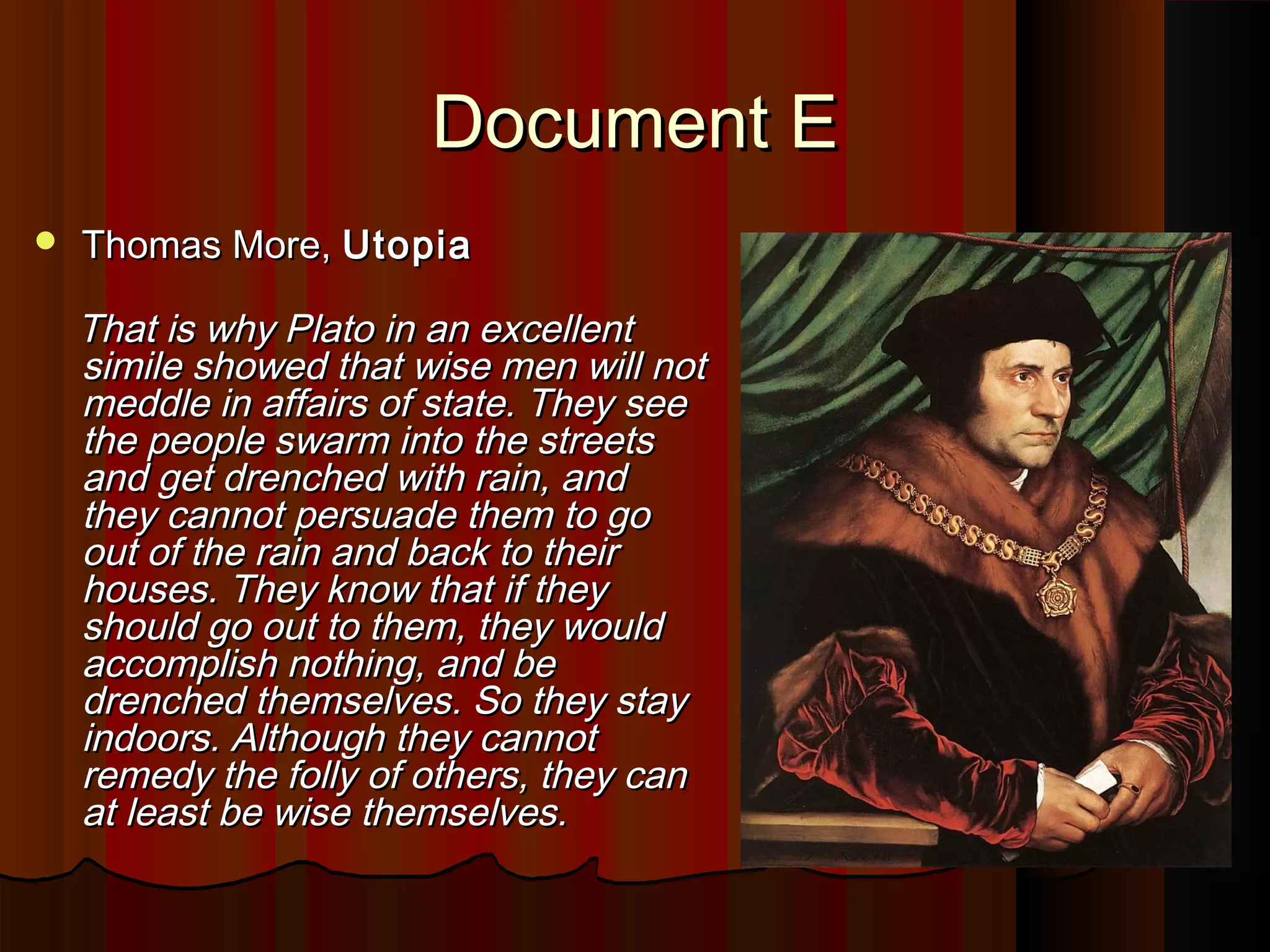 DDooccuummeenntt EE 
 TThhoommaass MMoorree,, UUttooppiiaa 
TThhaatt iiss wwhhyy PPllaattoo iinn aann eexxcceelllleenntt 
ssiimmiillee sshhoowweedd tthhaatt wwiissee mmeenn wwiillll nnoott 
mmeeddddllee iinn aaffffaaiirrss ooff ssttaattee.. TThheeyy sseeee 
tthhee ppeeooppllee sswwaarrmm iinnttoo tthhee ssttrreeeettss 
aanndd ggeett ddrreenncchheedd wwiitthh rraaiinn,, aanndd 
tthheeyy ccaannnnoott ppeerrssuuaaddee tthheemm ttoo ggoo 
oouutt ooff tthhee rraaiinn aanndd bbaacckk ttoo tthheeiirr 
hhoouusseess.. TThheeyy kknnooww tthhaatt iiff tthheeyy 
sshhoouulldd ggoo oouutt ttoo tthheemm,, tthheeyy wwoouulldd 
aaccccoommpplliisshh nnootthhiinngg,, aanndd bbee 
ddrreenncchheedd tthheemmsseellvveess.. SSoo tthheeyy ssttaayy 
iinnddoooorrss.. AAlltthhoouugghh tthheeyy ccaannnnoott 
rreemmeeddyy tthhee ffoollllyy ooff ootthheerrss,, tthheeyy ccaann 
aatt lleeaasstt bbee wwiissee tthheemmsseellvveess.. 
 