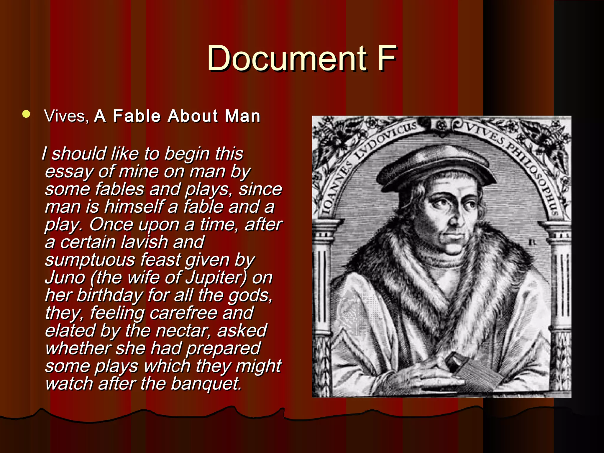 DDooccuummeenntt FF 
 VViivveess,, AA FFaabbllee AAbboouutt MMaann 
II sshhoouulldd lliikkee ttoo bbeeggiinn tthhiiss 
eessssaayy ooff mmiinnee oonn mmaann bbyy 
ssoommee ffaabblleess aanndd ppllaayyss,, ssiinnccee 
mmaann iiss hhiimmsseellff aa ffaabbllee aanndd aa 
ppllaayy.. OOnnccee uuppoonn aa ttiimmee,, aafftteerr 
aa cceerrttaaiinn llaavviisshh aanndd 
ssuummppttuuoouuss ffeeaasstt ggiivveenn bbyy 
JJuunnoo ((tthhee wwiiffee ooff JJuuppiitteerr)) oonn 
hheerr bbiirrtthhddaayy ffoorr aallll tthhee ggooddss,, 
tthheeyy,, ffeeeelliinngg ccaarreeffrreeee aanndd 
eellaatteedd bbyy tthhee nneeccttaarr,, aasskkeedd 
wwhheetthheerr sshhee hhaadd pprreeppaarreedd 
ssoommee ppllaayyss wwhhiicchh tthheeyy mmiigghhtt 
wwaattcchh aafftteerr tthhee bbaannqquueett.. 
 