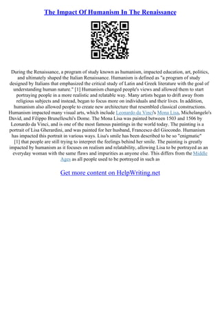 The Impact Of Humanism In The Renaissance
During the Renaissance, a program of study known as humanism, impacted education, art, politics,
and ultimately shaped the Italian Renaissance. Humanism is defined as "a program of study
designed by Italians that emphasized the critical study of Latin and Greek literature with the goal of
understanding human nature." [1] Humanism changed people's views and allowed them to start
portraying people in a more realistic and relatable way. Many artists began to drift away from
religious subjects and instead, began to focus more on individuals and their lives. In addition,
humanism also allowed people to create new architecture that resembled classical constructions.
Humanism impacted many visual arts, which include Leonardo da Vinci's Mona Lisa, Michelangelo's
David, and Filippo Brunelleschi's Dome. The Mona Lisa was painted between 1503 and 1506 by
Leonardo da Vinci, and is one of the most famous paintings in the world today. The painting is a
portrait of Lisa Gherardini, and was painted for her husband, Francesco del Giocondo. Humanism
has impacted this portrait in various ways. Lisa's smile has been described to be so "enigmatic"
[1] that people are still trying to interpret the feelings behind her smile. The painting is greatly
impacted by humanism as it focuses on realism and relatability, allowing Lisa to be portrayed as an
everyday woman with the same flaws and impurities as anyone else. This differs from the Middle
Ages as all people used to be portrayed in such as
Get more content on HelpWriting.net
 