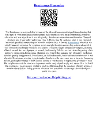 Renaissance Humanism
The Renaissance was remarkable because of the ideas of humanism that proliferated during that
time period. From the humanism movement, many more concepts developed from it, primarily
education and how significant it was. Originally, Renaissance education was fixated on Classical
literature, and it was widely celebrated (Doc 1, Doc 2, Doc 3). Centuries later, it was ridiculed
because it provided no teachings of essential subjects (Doc 5, Doc 6). Renaissance education was
initially deemed important for religious, social, and glorification reasons, but as time advanced, it
was constantly challenged because it was useless to society, taught unnecessary subjects, and only
affected a small fraction of people; as a result, it ultimately failed to survive. At the beginning of the
extensive time period, Renaissance education was regarded as a crucial part of society, but Italian
scholars greatly exaggerated it. Piccolomini, an Italian humanist, wrote of humanism because it was
when the Renaissance was just being introduced and when the movement was at its peak. According
to him, gaining knowledge of the Classical culture is vital because it displays the greatness of man.
The enlightenment of the mind was dependent on the study of philosophy and letters (Doc 1). But if
the greatness of man was only limited to studying literature, then the standards of man's greatness
must be absurdly low. Being given an education that provided a wider range of useful subjects
would be a more
Get more content on HelpWriting.net
 
