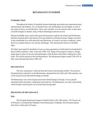 2Renaissance in Europe
RENAISSANCE IN EUROPE
INTRODUCTION
Throughout the history of mankind, human technology and culture has experienced many
advancements and setbacks. As a civilization rises, new technologies are developed, as well as
new types of music, art and literature. Then, years, decades, or even centuries later, as that same
civilization begins to decline, many of these technologies and arts are lost.
During the Middle Ages, much of the great advancements made by the Greeks and the Romans
had been forgotten due to the decline of living conditions in Western Europe. People went from
living comfortable lives with good jobs and educations, to living in very poor conditions, where
there was constant turmoil, war, poverty and hunger. This time period is known as the Dark
Ages.
The Dark Ages lasted for hundreds of years, as many generations of individuals lived and died in
these terrible conditions. Then, in the mid 1300s A.D., things slowly began to improve. People
began again to discover the arts and technologies of the Romans and Greeks, making life a little
easier. We call this period of time the Renaissance. The Renaissance began around 1350 A.D. in
Italy, and continued until about 1600 A.D.
RENAISSANCE
The term 'renaissance' is derived from the French word meaning 'rebirth'. The period of
European history referred to as the Renaissance, spanned from the 14th to the 16th centuries, was
a time of great social and cultural change in Europe.
The Renaissance was a time of great social and cultural change in Europe. It was a period
characterized by innovation, imagination and creativity. The Renaissance was also a time during
which Europe's classical past was revisited and reinvigorated.
BEGINNING OF RENAISSANCE
Italy
The European Renaissance began in Northern Italy in the 14th century. The Tuscan city
of Florence is considered the birthplace of the Renaissance. Gradually, the movement spread
from Italy to other parts of Europe.
 