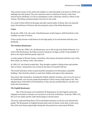 4Renaissance in Europe
They used tax money to hire artists and sculptors to create thousands of art pieces to fill the new
buildings they had created. They also amassed a massive collection of literary works from
ancient Greece and Rome, as well as contemporary works, which they stored in a library in the
Vatican. This library attracted scholars from all over the world.
As a result of these efforts by the popes and other church leaders in Rome, their city attracted
many who had been in Florence, thus becoming the center of the Italian Renaissance.
Venice
By the late 1500s A.D., the center of the Renaissance in Italy began to shift from Rome to the
wealthier city-state of Venice.
Venice quickly became world famous for the high quality of art and literature that they were
producing.
The Northern Renaissance
By the late 1400s A.D., the Renaissance was in full swing in the Italian Peninsula. As a
result of the Renaissance, the Italian economy had grown stronger, and the living standards of
those in the region had been greatly improved.
As other people in Western Europe visited Italy, they became fascinated with their ways of life,
their culture, art, literary works, and customs.
In 1494 A.D., the French invaded Italy. They brought a number of Italian artists and scholars
back to France. Among them was an artist by the name of Leonardo DaVinci.
The French hired these artists to paint beautiful masterpieces for their palaces and public
buildings. They hired the scholars to teach their children and improve their educations.
Soon many other monarchies, including the English, Spanish, Germany, and even as far away as
the Netherlands, were actively employing humanists in their courts to help improve life. They
adopted many of the beliefs of the humanists in Italy, but also modified them to suit their own
needs and circumstances.
The English Renaissance
One of the last places to be reached by the Renaissance was the English countryside.
England was locked in a bloody civil war known as the War of the Roses. In the late 1400s A.D.,
this civil war ended, and the Tudor family began to rule the nation.
The newly enthroned King Henry VII invited Italian humanists to join his court and teach his
people. The Renaissance in England focused much more on literary works than in other areas.
One of the most famous playwrights during this time period was a man named William
 