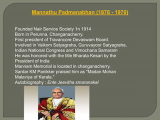 Mannathu Padmanabhan (1878 - 1970)
Founded Nair Service Society 1n 1914
Born in Perunna, Changanacherry.
First president of Travancore Devaswam Board.
Involved in Vaikom Satyagraha, Guruvayoor Satyagraha,
Indian National Congress and Vimochana Samaram
He was honored with the title Bharata Kesari by the
President of India
Mannam Memorial is located in changanacherry.
Sardar KM Panikker praised him as "Madan Mohan
Malaviya of Kerala."
Autobiography : Ente Jeevitha smaranakal
 