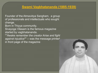 Swami Vagbhatananda (1885-1939)
Founder of the Atmavidya Sangham, a group
of professionals and intellectuals who sought
change.
Born in Thiyya community.
Sivayoga Vilasam is the famous magazine
started by vagbhatananda.
""Awake remember the creator Arise and fight
against injustice"" -- was the message printed
in front page of the magazine
 