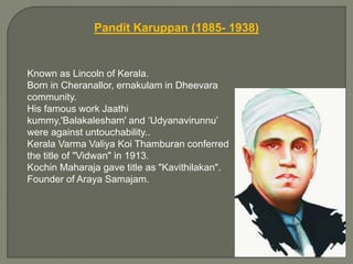Pandit Karuppan (1885- 1938)
Known as Lincoln of Kerala.
Born in Cheranallor, ernakulam in Dheevara
community.
His famous work Jaathi
kummy,'Balakalesham' and ‘Udyanavirunnu’
were against untouchability..
Kerala Varma Valiya Koi Thamburan conferred
the title of "Vidwan" in 1913.
Kochin Maharaja gave title as "Kavithilakan".
Founder of Araya Samajam.
 