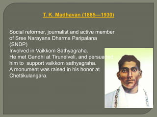 T. K. Madhavan (1885—1930)
Social reformer, journalist and active member
of Sree Narayana Dharma Paripalana
(SNDP)
Involved in Vaikkom Sathyagraha.
He met Gandhi at Tirunelveli, and persuaded
him to support vaikkom sathyagraha.
A monument was raised in his honor at
Chettikulangara.
 
