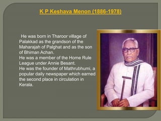 K P Keshava Menon (1886-1978)
He was born in Tharoor village of
Palakkad as the grandson of the
Maharajah of Palghat and as the son
of Bhiman Achan.
He was a member of the Home Rule
League under Annie Besant.
He was the founder of Mathrubhumi, a
popular daily newspaper which earned
the second place in circulation in
Kerala.
 