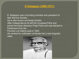 K Kelappan (1889-1971)
K. Kelappan was a founding member and president of
Nair Service Society.
He is also known as Kerala Gandhi.
After independence he left the Congress Party and
joined the Kisan Mazdoor Praja Party and was elected to
Parliament from the
Ponnani Lok Sabha seat in 1952.
He worked for unification of Kerala into a new linguistic
state.
 