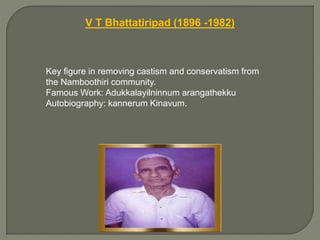 V T Bhattatiripad (1896 -1982)
Key figure in removing castism and conservatism from
the Namboothiri community.
Famous Work: Adukkalayilninnum arangathekku
Autobiography: kannerum Kinavum.
 