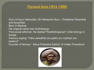 Thycaud Ayya (1814 -1909)
Guru of Ayya Vaikundan, Sri Narayana Guru , Chattampi Swamikal
and Ayyankali.
Born in Madras
His original name was Subharayan.
First social reformer. He started "Panthibhojanam" (inter-dining) in
Kerala
Famous saying: "intha ulakathile oru jaathi oru matham oru
kadavul"
Founder of famous ” Saiva Prakasha Sabha” of chalai,Trivandrum
 