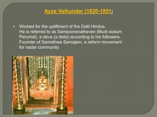 Ayya Vaikundar (1820-1851)
• Worked for the upliftment of the Dalit Hindus.
He is referred to as Sampooranathevan (Mudi sodum
Perumal), a deva (a deity) according to his followers.
Founder of Samathwa Samajam, a reform movement
for nadar community.
 