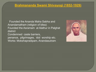 Brahmananda Swami Shivayogi (1852-1929)
Founded the Ananda Maha Sabha and
Anandamatham (religion of bliss)
Founded the Asramam at Alathur in Palghat
district
Condemned caste barriers,
penance, pilgrimages, idol worship etc.
Works: Mokshapradipam, Anandasutram
 