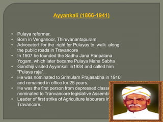 Ayyankali (1866-1941)
• Pulaya reformer.
• Born in Venganoor, Thiruvanantapuram
• Advocated for the right for Pulayas to walk along
the public roads in Travancore
• In 1907 he founded the Sadhu Jana Paripalana
Yogam, which later became Pulaya Maha Sabha
• Gandhiji visited Ayyankali in1934 and called him
"Pulaya raja".
• He was nominated to Srimulam Prajasabha in 1910
and remained in office for 25 years.
• He was the first person from depressed classes to be
nominated to Tranvancore legislative Assembly.
• Leader of first strike of Agriculture labourers in
Travancore.
 