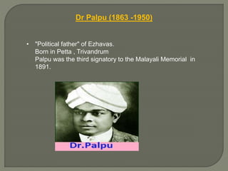 Dr Palpu (1863 -1950)
• "Political father" of Ezhavas.
Born in Petta , Trivandrum
Palpu was the third signatory to the Malayali Memorial in
1891.
 