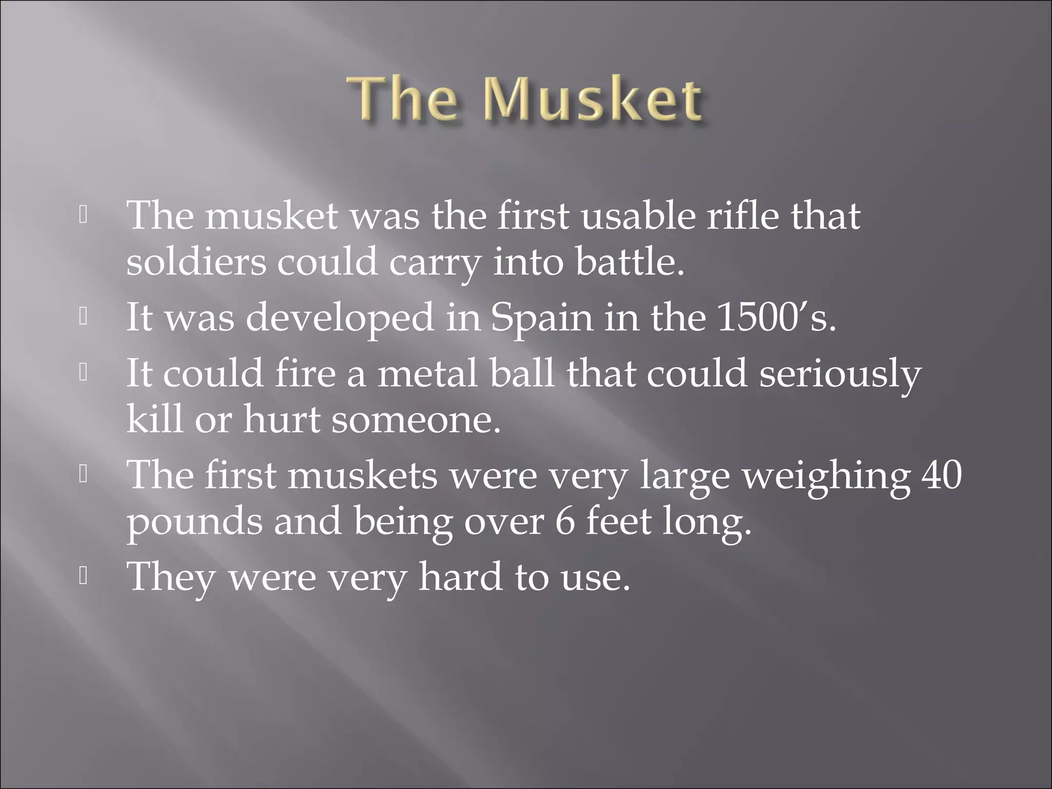 The musket was the first usable rifle that
soldiers could carry into battle.
 It was developed in Spain in the 1500’s.
 It could fire a metal ball that could seriously
kill or hurt someone.
 The first muskets were very large weighing 40
pounds and being over 6 feet long.
 They were very hard to use.
 