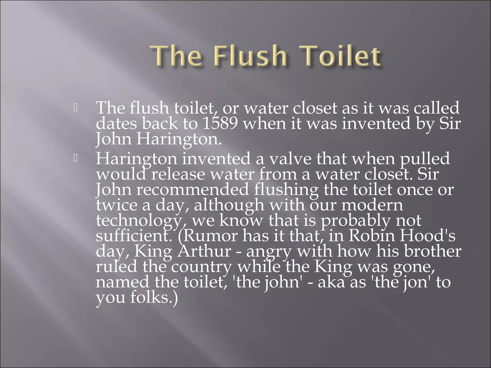  The flush toilet, or water closet as it was called
dates back to 1589 when it was invented by Sir
John Harington.
 Harington invented a valve that when pulled
would release water from a water closet. Sir
John recommended flushing the toilet once or
twice a day, although with our modern
technology, we know that is probably not
sufficient. (Rumor has it that, in Robin Hood's
day, King Arthur - angry with how his brother
ruled the country while the King was gone,
named the toilet, 'the john' - aka as 'the jon' to
you folks.)
 