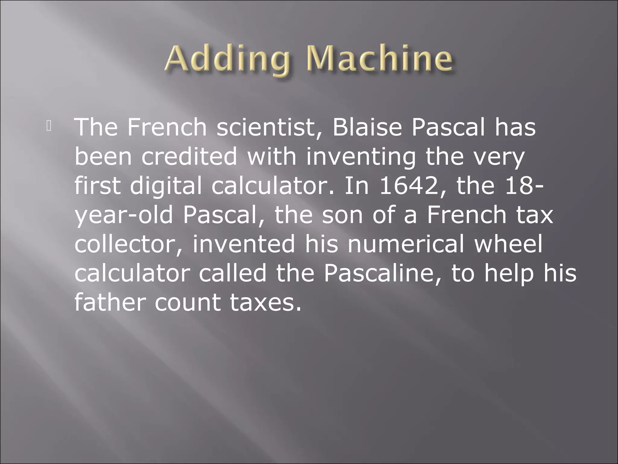  The French scientist, Blaise Pascal has
been credited with inventing the very
first digital calculator. In 1642, the 18-
year-old Pascal, the son of a French tax
collector, invented his numerical wheel
calculator called the Pascaline, to help his
father count taxes.
 