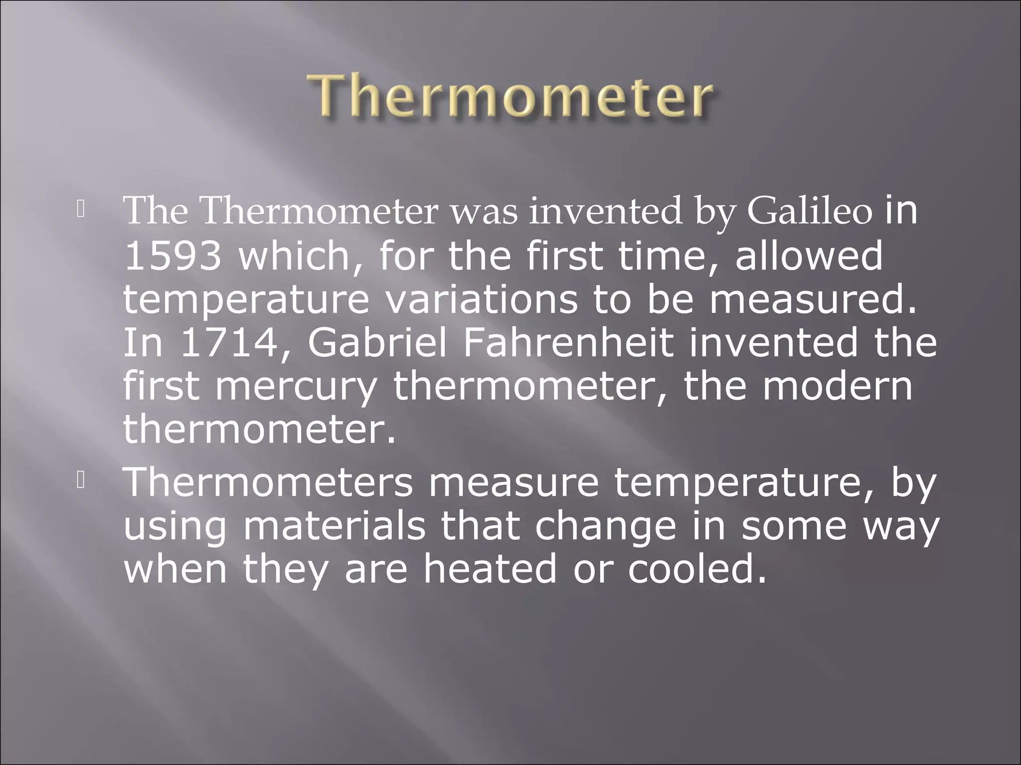  The Thermometer was invented by Galileo in
1593 which, for the first time, allowed
temperature variations to be measured.
In 1714, Gabriel Fahrenheit invented the
first mercury thermometer, the modern
thermometer.
 Thermometers measure temperature, by
using materials that change in some way
when they are heated or cooled.
 