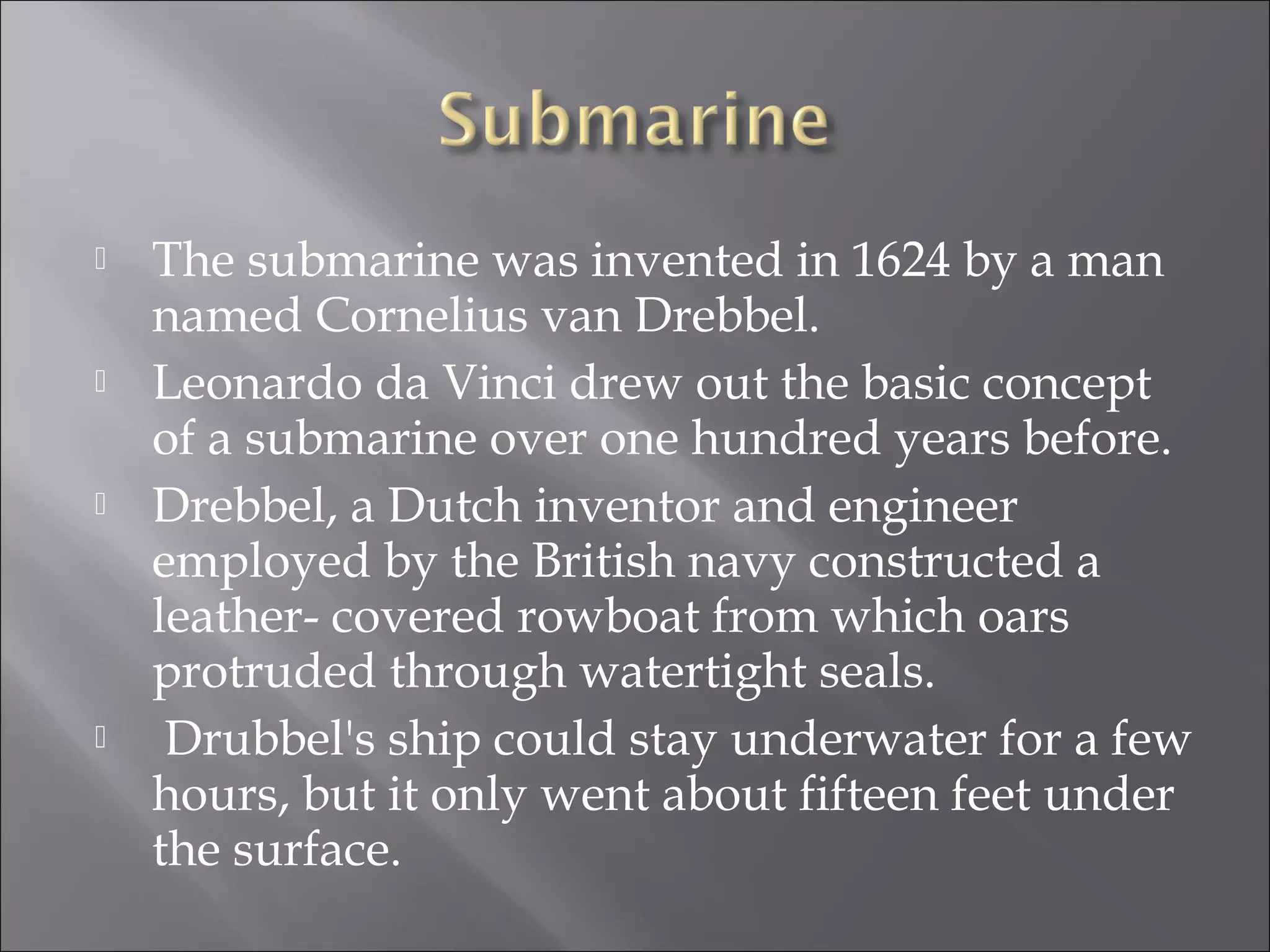  The submarine was invented in 1624 by a man
named Cornelius van Drebbel.
 Leonardo da Vinci drew out the basic concept
of a submarine over one hundred years before.
 Drebbel, a Dutch inventor and engineer
employed by the British navy constructed a
leather- covered rowboat from which oars
protruded through watertight seals.
 Drubbel's ship could stay underwater for a few
hours, but it only went about fifteen feet under
the surface.
 