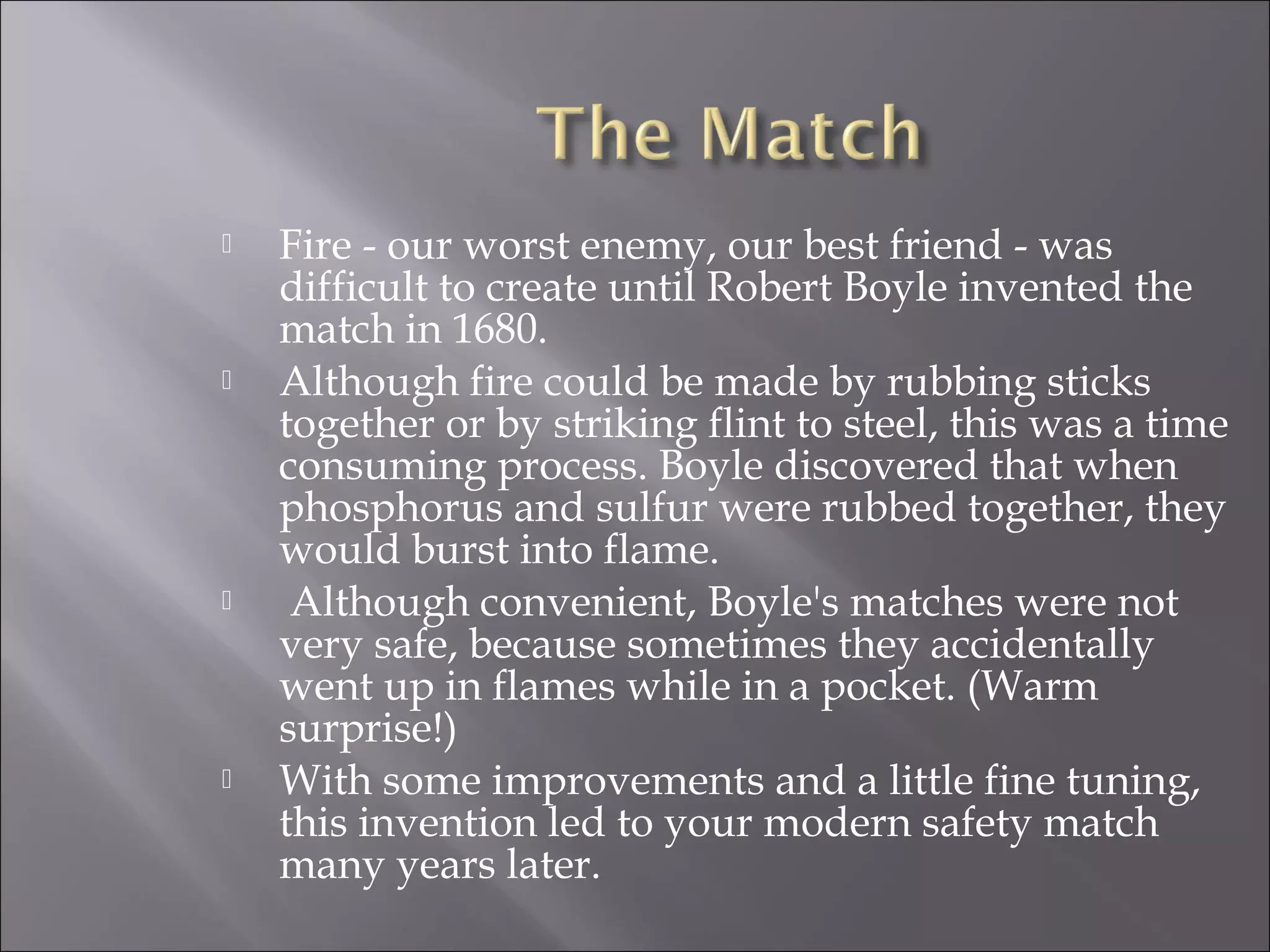  Fire - our worst enemy, our best friend - was
difficult to create until Robert Boyle invented the
match in 1680.
 Although fire could be made by rubbing sticks
together or by striking flint to steel, this was a time
consuming process. Boyle discovered that when
phosphorus and sulfur were rubbed together, they
would burst into flame.
 Although convenient, Boyle's matches were not
very safe, because sometimes they accidentally
went up in flames while in a pocket. (Warm
surprise!)
 With some improvements and a little fine tuning,
this invention led to your modern safety match
many years later.
 
