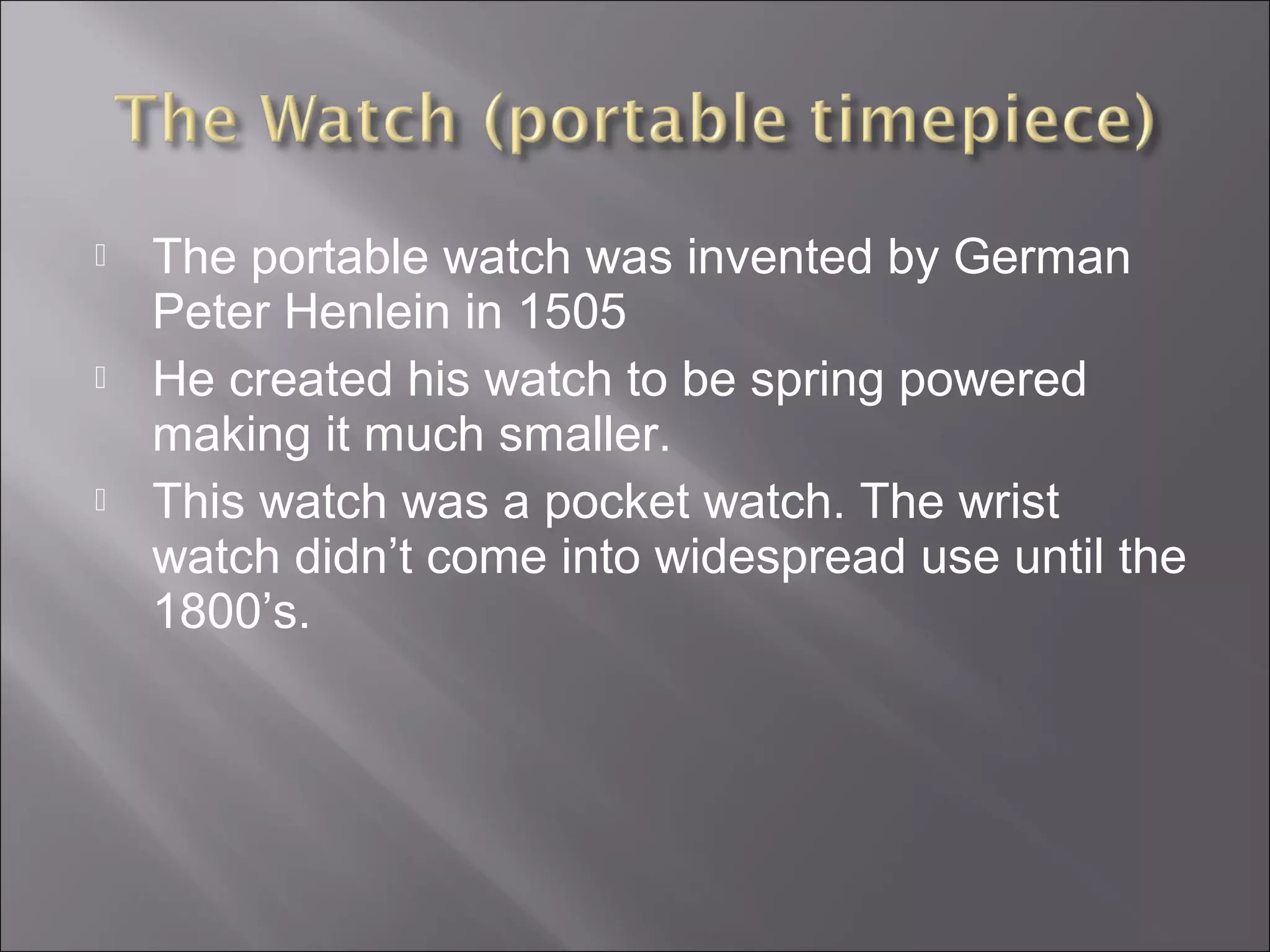  The portable watch was invented by German
Peter Henlein in 1505
 He created his watch to be spring powered
making it much smaller.
 This watch was a pocket watch. The wrist
watch didn’t come into widespread use until the
1800’s.
 