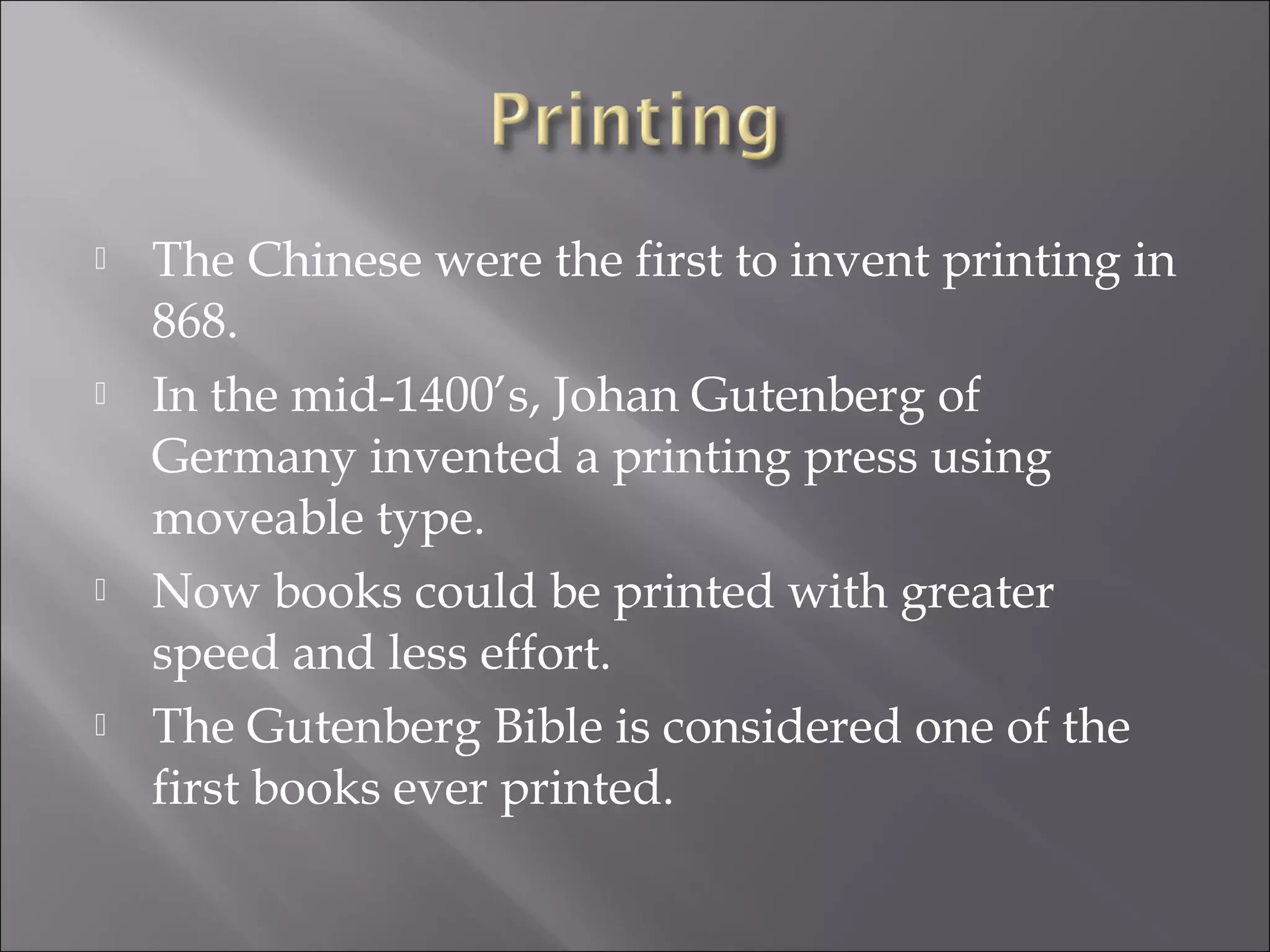  The Chinese were the first to invent printing in
868.
 In the mid-1400’s, Johan Gutenberg of
Germany invented a printing press using
moveable type.
 Now books could be printed with greater
speed and less effort.
 The Gutenberg Bible is considered one of the
first books ever printed.
 