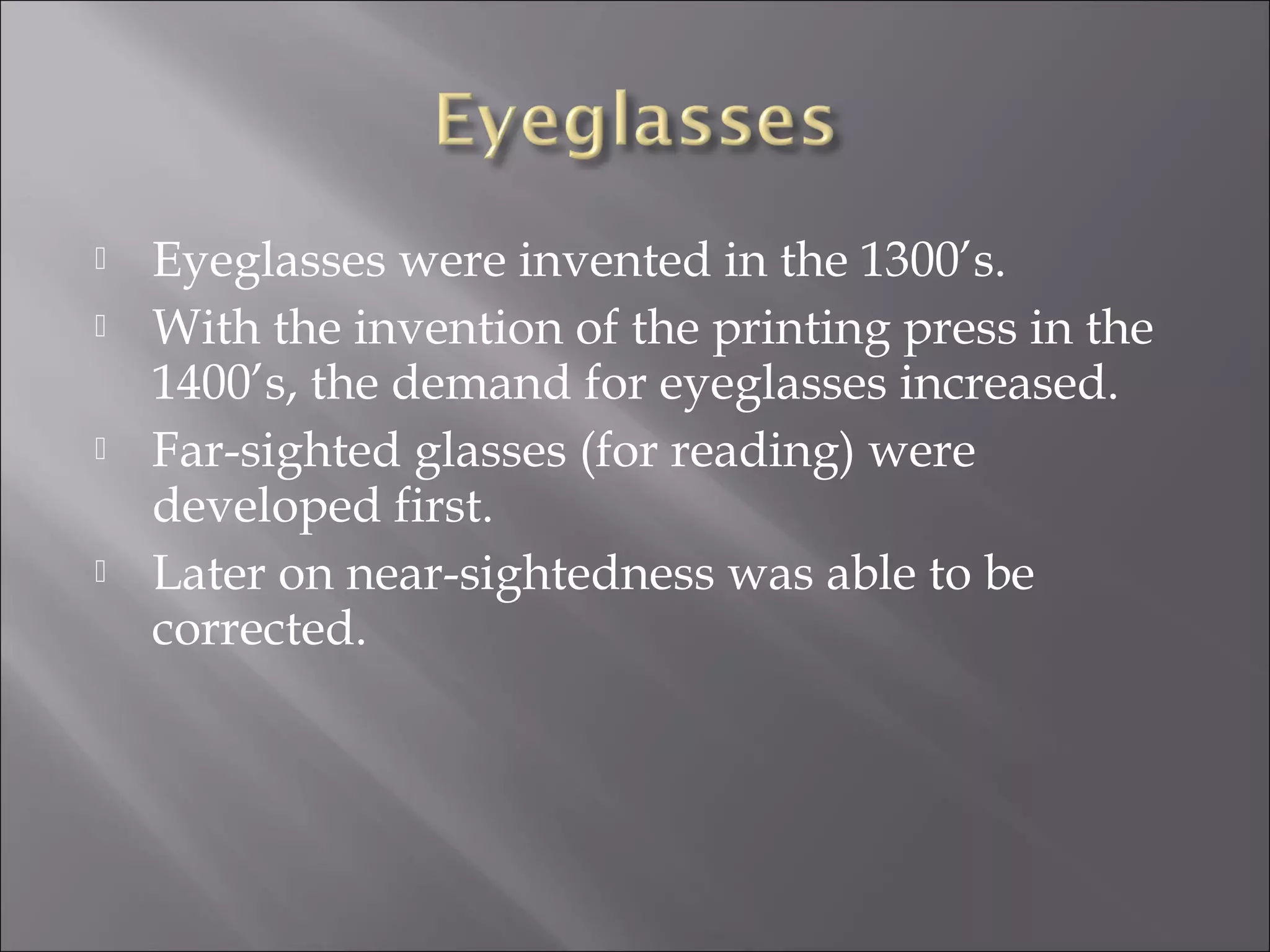  Eyeglasses were invented in the 1300’s.
 With the invention of the printing press in the
1400’s, the demand for eyeglasses increased.
 Far-sighted glasses (for reading) were
developed first.
 Later on near-sightedness was able to be
corrected.
 