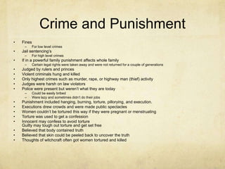 Crime and PunishmentFinesFor low level crimesJail sentencing’s For high level crimesIf in a powerful family punishment affects whole familyCertain legal rights were taken away and were not returned for a couple of generations Judged by rulers and princes Violent criminals hung and killed Only highest crimes such as murder, rape, or highway man (thief) activityJudges were harsh on law violatorsPolice were present but weren’t what they are todayCould be easily bribedWere lazy and sometimes didn’t do their jobsPunishment included hanging, burning, torture, pillorying, and execution.Executions drew crowds and were made public spectaclesWomen couldn’t be tortured this way if they were pregnant or menstruating Torture was used to get a confession Innocent may confess to avoid torture Guilty may tough out torture and get set free Believed that body contained truth Believed that skin could be peeled back to uncover the truth Thoughts of witchcraft often got women tortured and killed