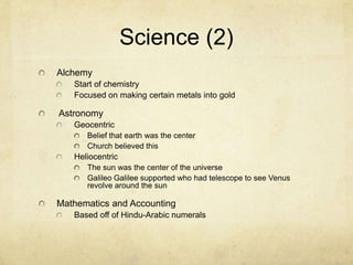 Science (2)AlchemyStart of chemistryFocused on making certain metals into gold AstronomyGeocentric Belief that earth was the centerChurch believed thisHeliocentricThe sun was the center of the universeGalileo Galilee supported who had telescope to see Venus revolve around the sunMathematics and AccountingBased off of Hindu-Arabic numerals