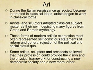 During the Italian renaissance as society became interested in classical ideas, artists began to work in classical forms.Artists, and sculptors adopted classical subject matter as their own, depicting many figures from Greek and Roman mythology.These forms of modern artistic expression most often represented self conscious statements of reform and general rejection of the political and social status quoSome artists, sculptors and architects believed that their profession could provide the vision and the physical framework for constructing a new democratic society and a new moral order.Art