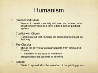 HumanismStressed individualWanted to create a society with men and women who could read or write and have a hand in their political systemConflict with ChurchHumanists felt that humans are rational and should act that wayThe ClassicsThis is the revival of old manuscripts from Rome and GreeceImportant for the study of Humanism Brought back old systems of thinkingSpreadStarts to spread after the invention of the printing press