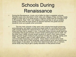 Schools During RenaissanceDuring the Renaissance, it took a lot of effort for Italy to establish schools. Teachers were very abundant in both cities and villages of Italy, but they mostly taught on their own or in small groups. A teacher would have an average of 20 to 40 students. Near 1550, new religions influenced Italy to set up schools similar to the ones we have where on teacher teaches one grade and the students move up a grade when promoted.	The two main schools in Italy were Latin schools that taught governing and philosophy, and Italian schools that taught skills for commerce and trade. Latin schools studied the classical Rome, focusing on authors from previous times and they had to speak in Latin. Eventually these schools would lead into universities that taught primarily ancient Greek philosophies and no math. On the other hand, Italian schools taught students to read in their native tongue. Italian schools taught medieval and practical morality like reading, writing, and math. They taught a type of math called abbaco, which is the math of commerce like measuring and weights. These Italian schools led to trade because of their lack of Latin language. Most students never went beyond the lower stages of education, but some hard determined elite men, or women, would study very long to get a quality education in that period of time.