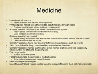 MedicineInvention of microscope Helped scientists later discover micro-organismsPrint and press helped spread knowledge about medicine through booksProduced medical books without problems in mass quantityAndreas Vesalius did dissections to help correct misconceptions Helped people understand the inside of the human body Made first book about the human bodyStitching wounds idea createdBefore sealing wounds with heat was the main practice which caused eventual infection or deathUsed silk thread to seal the woundGirmoloFrascastoro found new treatments for infectious diseases such as syphilis  Good hospitals effectively quarantined leprosy and other diseasesGirmoloFrascastoro named syphilis after a man named Syphilus who was supposedly stricken with it for offending the god ApolloFew drugs existed Such as opium and quinine Folklore challenged the advance of medical science Some believed stars or gods caused illnesses Medical colleges re-emergedIdea of tying off blood vessels to stop bleeding instead of burning them with hot oil or metal