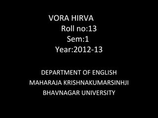 VORA HIRVA
       Roll no:13
         Sem:1
      Year:2012-13

  DEPARTMENT OF ENGLISH
MAHARAJA KRISHNAKUMARSINHJI
   BHAVNAGAR UNIVERSITY
 