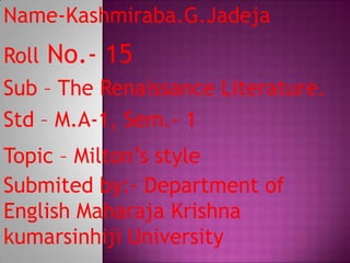 Name-Kashmiraba.G.Jadeja
Roll   No.- 15
Sub – The Renaissance Literature.
Std – M.A-1, Sem.- 1
Topic – Milton’s style
Submited by:- Department of
English Maharaja Krishna
kumarsinhiji University
 