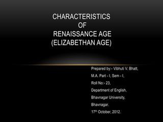 CHARACTERISTICS
        OF
 RENAISSANCE AGE
(ELIZABETHAN AGE)


           Prepared by:- Vibhuti V. Bhatt,
           M.A. Part - I, Sem - I,
           Roll No:- 23,
           Department of English,
           Bhavnagar University,
           Bhavnagar.
           17th October, 2012.
 